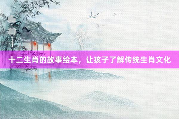 十二生肖的故事绘本，让孩子了解传统生肖文化