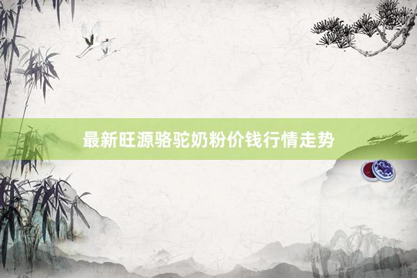 最新旺源骆驼奶粉价钱行情走势