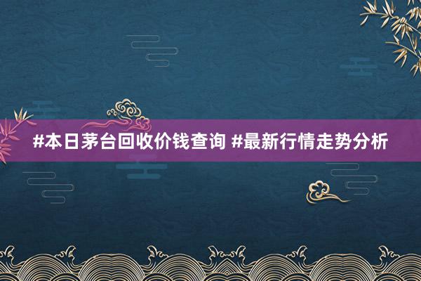 #本日茅台回收价钱查询 #最新行情走势分析