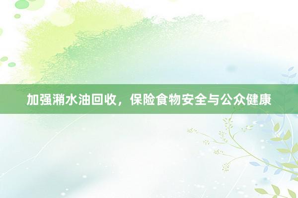 加强潲水油回收，保险食物安全与公众健康